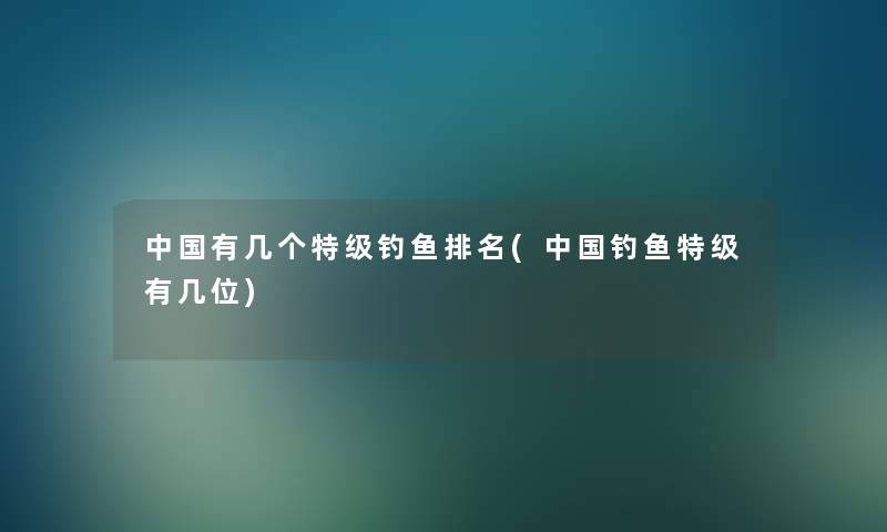 中国有几个特级钓鱼推荐(中国钓鱼特级有几位)