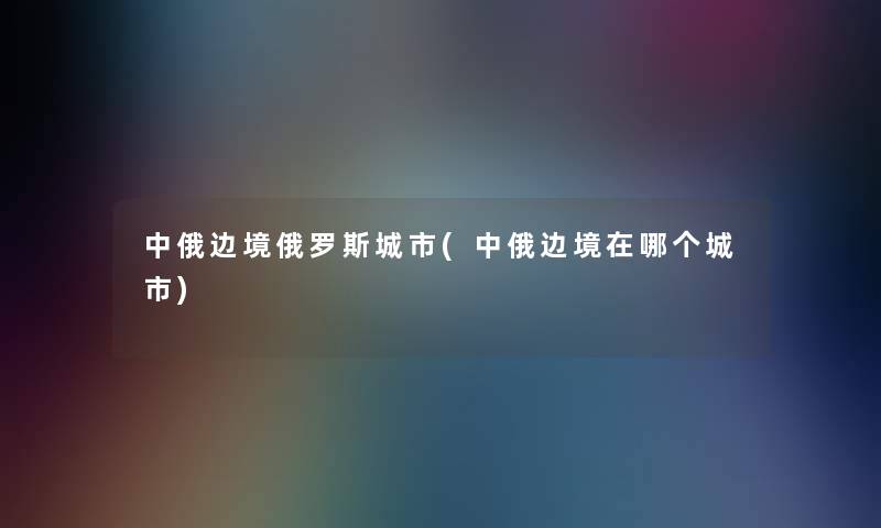 中俄边境俄罗斯城市(中俄边境在哪个城市)