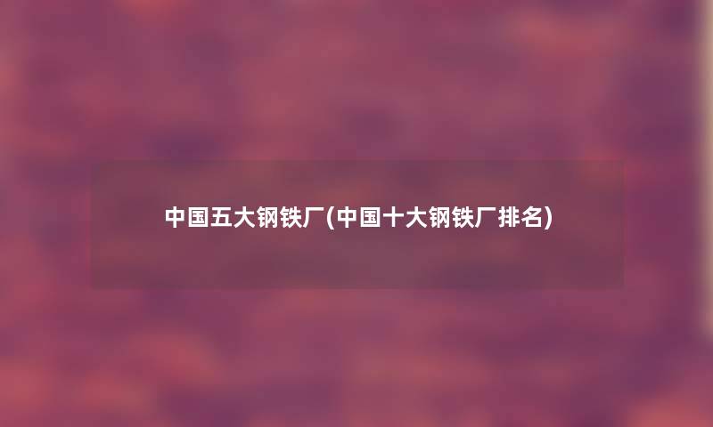 中国五大钢铁厂(中国一些钢铁厂推荐)