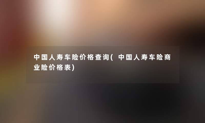 中国人寿车险价格查阅(中国人寿车险商业险价格表)