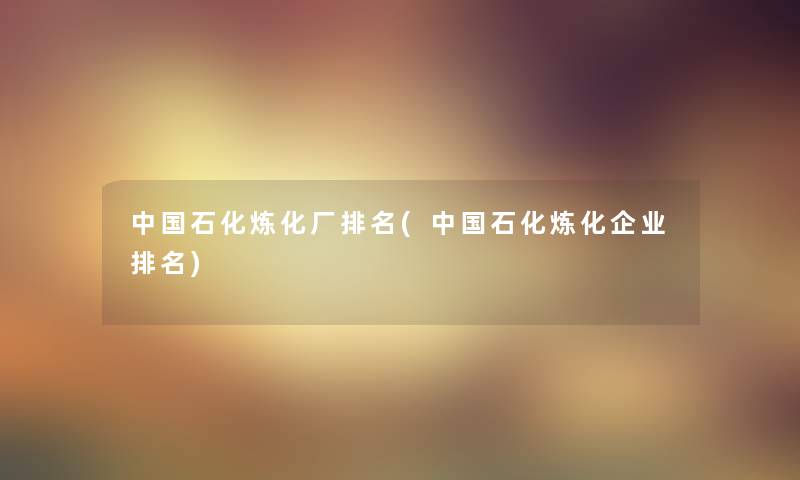 中国石化炼化厂推荐(中国石化炼化企业推荐)
