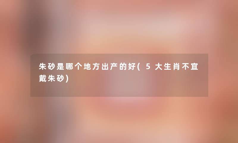 朱砂是哪个地方出产的好(5大生肖不宜戴朱砂)