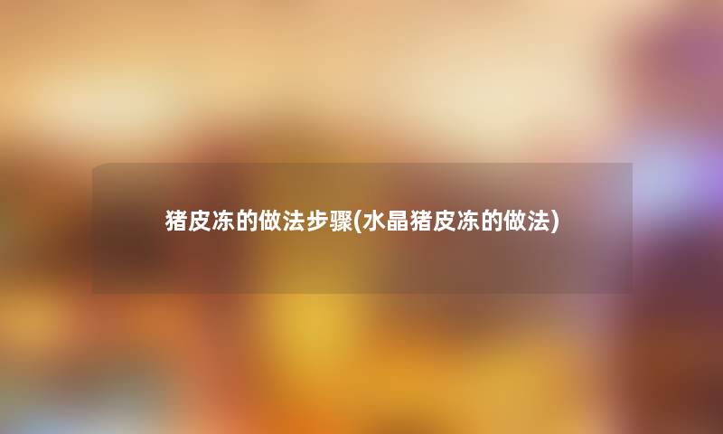 猪皮冻的做法步骤(水晶猪皮冻的做法)