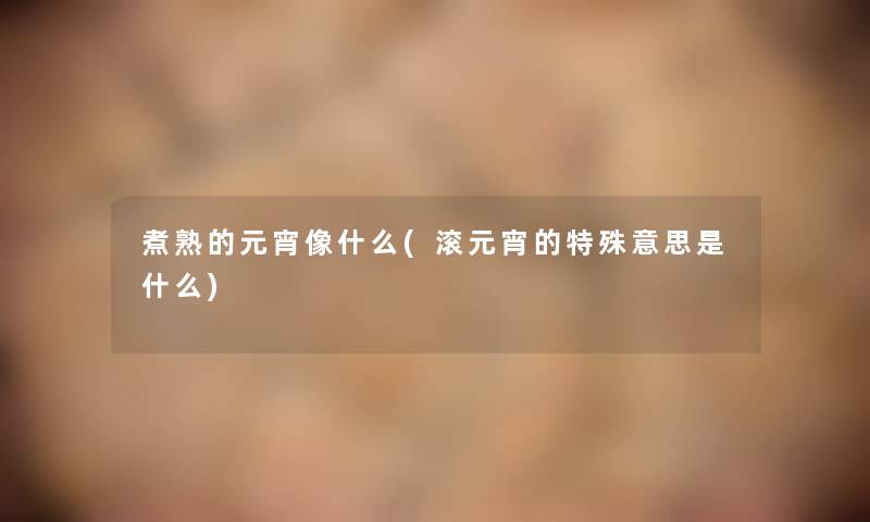 煮熟的元宵像什么(滚元宵的特殊意思是什么)